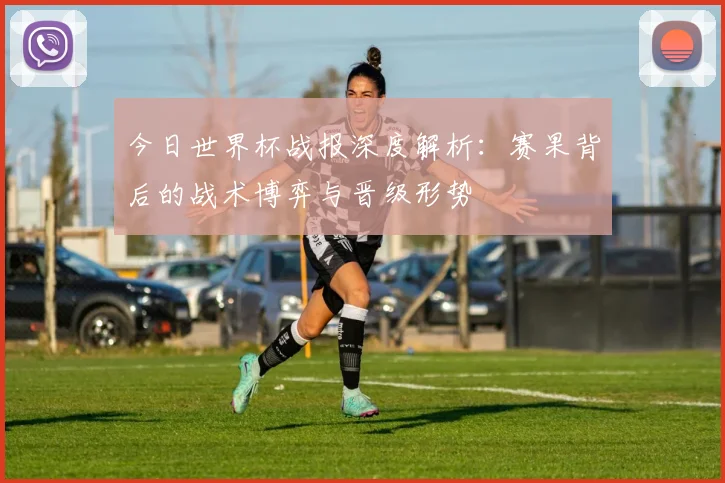 今日世界杯战报深度解析:赛果背后的战术博弈与晋级形势