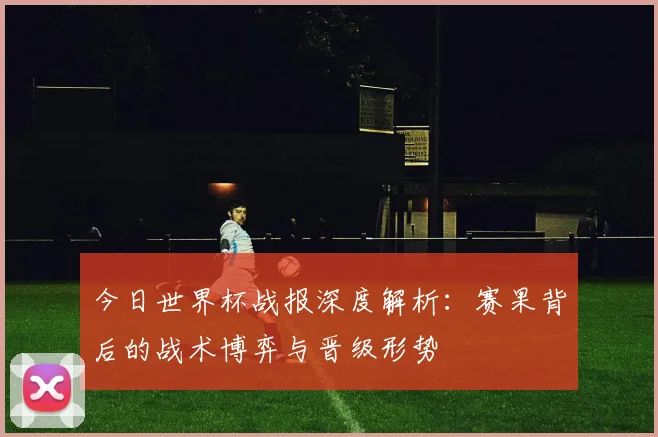 今日世界杯战报深度解析:赛果背后的战术博弈与晋级形势