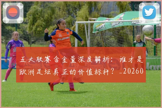 五大联赛含金量深度解析:谁才是欧洲足坛真正的价值标杆?_20260611141030