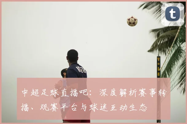 中超足球直播吧:深度解析赛事转播、观赛平台与球迷互动生态
