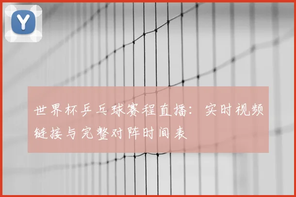 世界杯乒乓球赛程直播:实时视频链接与完整对阵时间表