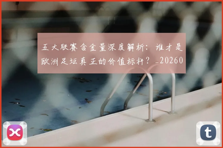 五大联赛含金量深度解析:谁才是欧洲足坛真正的价值标杆?_20260611141030
