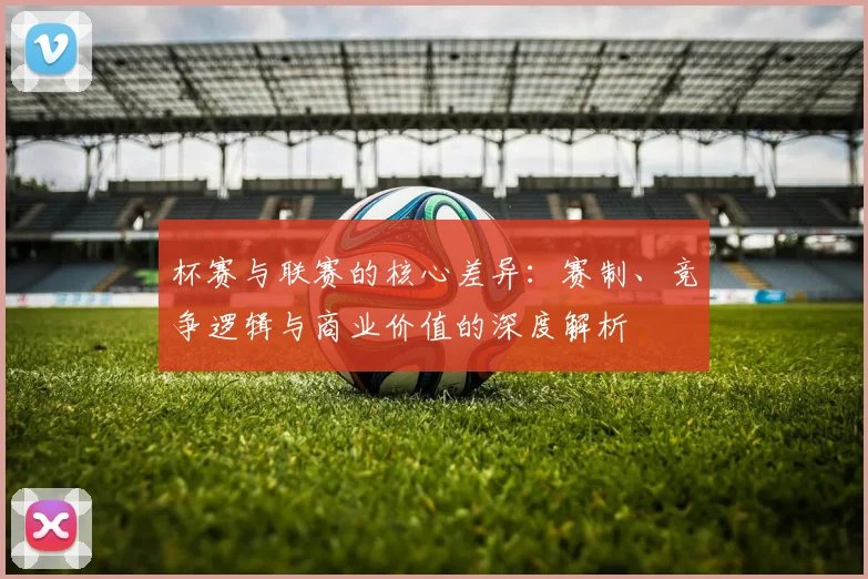 杯赛与联赛的核心差异：赛制、竞争逻辑与商业价值的深度解析