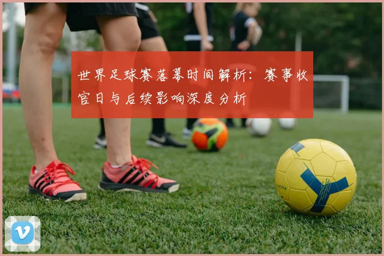 世界足球赛落幕时间解析：赛事收官日与后续影响深度分析
