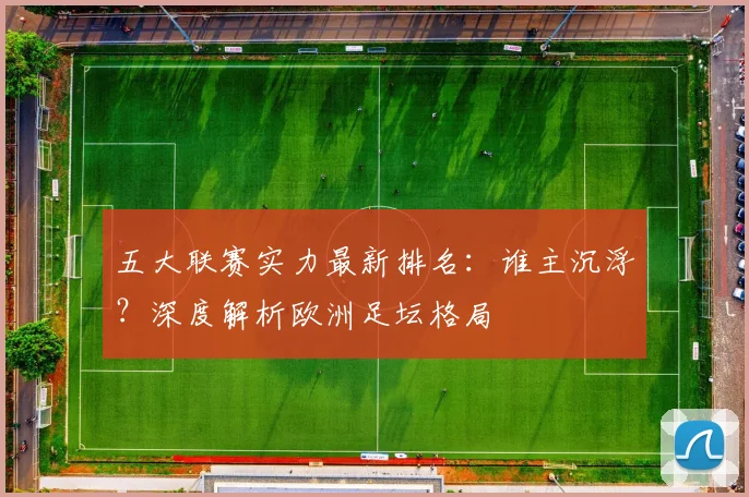 五大联赛实力最新排名：谁主沉浮？深度解析欧洲足坛格局