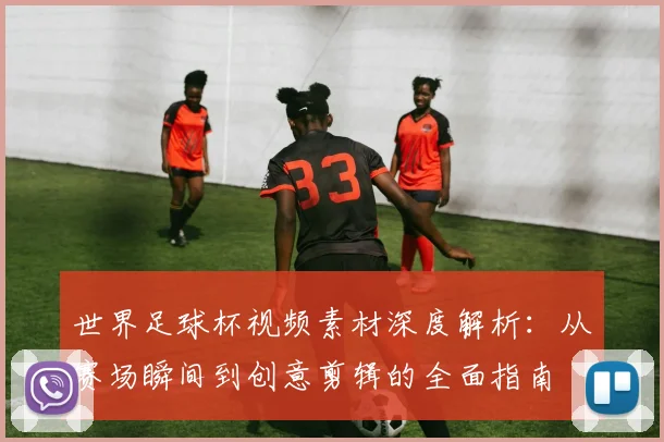 世界足球杯视频素材深度解析:从赛场瞬间到创意剪辑的全面指南
